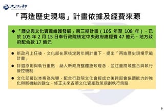 9
「再造歷史現場」計畫依據及經費來源
 「歷史與文化資產維護發展」第三期計畫（105 年至 108 年），已
於 105 年 2 月 15 日奉行政院核定中央政府總經費 47 億元、地方政
府配合款 17 億元
 新政府上任後，文化部在原核定跨年期計畫下，提出「再造歷史現場示範
計畫」
 評選原則與執行重點，納入新政府整體施政理念，並注重跨域整合與執行
管控機制
 文化部擬以本案為先導，配合行政院文化會報成立後跨部會協調能力的強
化與新機制的建立，修正未來各項文化資產政策規劃執行策略
 