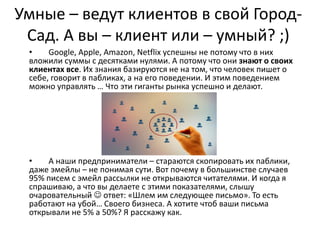 Умные – ведут клиентов в свой Город-
Сад. А вы – клиент или – умный? ;)
• Google, Apple, Amazon, Netflix успешны не потому что в них
вложили суммы с десятками нулями. А потому что они знают о своих
клиентах все. Их знания базируются не на том, что человек пишет о
себе, говорит в пабликах, а на его поведении. И этим поведением
можно управлять … Что эти гиганты рынка успешно и делают.
• А наши предприниматели – стараются скопировать их паблики,
даже эмейлы – не понимая сути. Вот почему в большинстве случаев
95% писем с эмейл рассылки не открываются читателями. И когда я
спрашиваю, а что вы делаете с этими показателями, слышу
очаровательный  ответ: «Шлем им следующее письмо». То есть
работают на убой… Своего бизнеса. А хотите чтоб ваши письма
открывали не 5% а 50%? Я расскажу как.
 