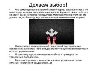 Делаем выбор!
• Что самое ценное в вашем бизнесе? Верно, ваши клиенты, а не
инвесторы, которых вы привлекли в проект. А умеете ли вы работать
со своей базой клиентов? Я поделюсь магическим секретом как это
делать так, чтоб ваш доход увеличился при минимальных затратах.
• Я поделюсь с вами детальной пошаговкой по управлению
поведением клиентов, чтоб они делали то что нужно вам и получали
от этого удовольствие.
• И расскажу парочку интересных кейсов и примеров по
управлению поведением.
• Будьте осторожны – вы получите в свое управление очень
сильный инструмент воздействия… ;)
 
