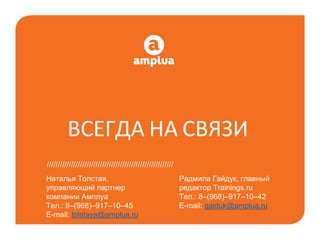 ВСЕГДА НА СВЯЗИ
Радмила Гайдук, главный
редактор Trainings.ru
Тел.: 8–(968)–917–10–42
E-mail: gaiduk@amplua.ru
/////////////////////////////////////////////////////////
Наталья Толстая,
управляющий партнер
компании Амплуа
Тел.: 8–(968)–917–10–45
E-mail: tolstaya@amplua.ru
 