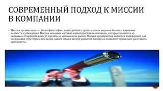  Миссия организации — это ее философия, долгосрочное стратегическое видение бизнеса, ключевые
ценности и убеждения. Миссия основана на таких характеристиках компании, которые являются ее
сильными сторонами и могут сделать ее успешной на рынке. Миссия предприятия является платформой для
постановки стратегических целей, задает общий вектор развития бизнеса и позволяет правильно расставить
приоритеты.
 
