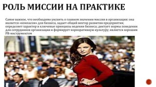 Самое важное, что необходимо уяснить о главном значении миссии в организации: она
является «компасом» для бизнеса, задает общий вектор развития предприятия;
определяет характер и ключевые принципы ведения бизнеса; диктует нормы поведения
для сотрудников организации и формирует корпоративную культуру; является хорошим
PR-инструментом
 