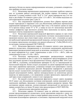 102
прочность бетона на сжатие неразрушающими методами, установить измеритель-
ные приборы согласно схемам.
4.1.2. Испытанию вертикальным нагружением подлежат наиболее невыгод-
ные по условиям работы конструкций три ячейки каркаса 18-этажного дома
(включая 2 угловые ячейки) в осях “Б-Д” и “5-6” диска перекрытия над 2-м эта-
жом и две ячейки 10-этажного дома в осях 1-3/1-«В-Г». Эти ячейки выделены ко-
сой штриховкой на схемах (рис.2, рис.3).
4.1.3. Под загружаемым перекрытием должны быть убраны верхние ряды
кладки перегородок и наружных стен для обеспечения свободных вертикальных
перемещений перекрытия под нагрузкой. При этом, в 18-этажном здании по осям
3-5 в пролете между осями “Г” и “Е”, а также по оси «Г» монолитные железобе-
тонные диафрагмы ядра жесткости должны быть выполнены на высоту, превы-
шающую отметку нагружаемого перекрытия.
4.1.4. Испытания вертикальной нагрузкой фрагмента каркаса из трех ячеек
18-этажного дома предполагается осуществлять поэтапно последовательным на-
гружением вначале двух ячеек (через одну), затем всех трех - ступенями до уров-
ня наибольшей временной распределенной нагрузки, соответствующей расчетной
по второму предельному состоянию для данного объекта (qn
=5 кПа [500 кГс/м2
] ),
по методике, соответствующей ГОСТ 8829-85.
4.1.5. Испытания фрагмента каркаса 10-этажного жилого дома предусмат-
ривается осуществить одновременным и поэтапным нагружением вертикальной
равномерно распределенной нагрузкой до величины, указанной в п.4.1.3 двух яче-
ек диска перекрытия 6-го этажа, ограниченных в осях «1-3/1» - «В-Г», либо им
симметричную в осях «7/1-10» - «В-Г».
4.1.6. Полезную вертикальную равномерно распределенную нагрузку
(см.схемы испытаний на рис.2 и рис.3) на перекрытие предусматривается созда-
вать штучными грузами в виде фундаментных блоков, например ФБС 24-6-3 мас-
сой 1000 кг, ступенями, составляющими примерно 0,1..0,2 от максимальной ис-
пытательной нагрузки. Блоки следует укладывать на диски перекрытий ячеек кар-
каса через деревянные прокладки, уложенные поперек плит равномерно с шагом,
равным ¼ пролетов продольных ригелей. Нагружение перекрытия и раскладку
грузов следует осуществлять поочередно и равномерно по всей грузовой площади
каждой испытываемой ячейки, причем непосредственно на монолитные ригели
нагрузку не прикладывать, а их нагружение должно происходить передачей уси-
лий через стыки сопряжений с ними от плит перекрытия.
4.1.7. На каждой ступени нагружения фрагмента следует давать выдержку
10-15 минут для обследования состояния конструкций, снятия показаний по ме-
ханическим приборам, фиксации и измерения ширины раскрытия трещин. При
достижении уровня нагрузки, соответствующей контрольной по жесткости, вы-
держка должна быть не менее 30 минут (как предусмотрено в ГОСТ 8829-94).
4.2. Горизонтальное приложение нагрузки
4.2.1. Испытание каркаса 18-этажного дома на действие горизонтального
усилия предусматривается осуществить путем приложения нагрузки к диску пе-
рекрытия в уровне второго этажа в створе крайнего ряда колонн по оси «Б». Такие
испытания целесообразно проводить в сочетании с вертикальной нагрузкой после
 