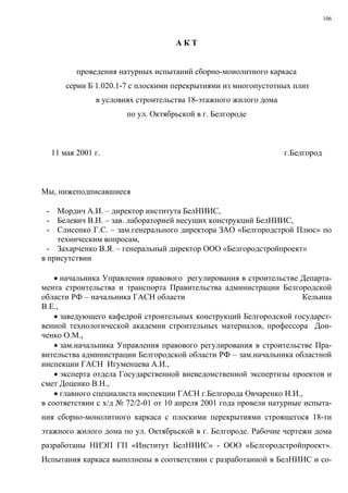 106
А К Т
проведения натурных испытаний сборно-монолитного каркаса
серии Б 1.020.1-7 с плоскими перекрытиями из многопустотных плит
в условиях строительства 18-этажного жилого дома
по ул. Октябрьской в г. Белгороде
11 мая 2001 г. г.Белгород
Мы, нижеподписавшиеся
- Мордич А.И. – директор института БелНИИС,
- Белевич В.Н. – зав. лабораторией несущих конструкций БелНИИС,
- Слисенко Г.С. – зам.генерального директора ЗАО «Белгородстрой Плюс» по
техническим вопросам,
- Захарченко В.Я. – генеральный директор ООО «Белгородстройпроект»
в присутствии
• начальника Управления правового регулирования в строительстве Департа-
мента строительства и транспорта Правительства администрации Белгородской
области РФ – начальника ГАСН области Кельина
В.Е.,
• заведующего кафедрой строительных конструкций Белгородской государст-
венной технологической академии строительных материалов, профессора Дон-
ченко О.М.,
• зам.начальника Управления правового регулирования в строительстве Пра-
вительства администрации Белгородской области РФ – зам.начальника областной
инспекции ГАСН Игуменцева А.И.,
• эксперта отдела Государственной вневедомственной экспертизы проектов и
смет Доценко В.Н.,
• главного специалиста инспекции ГАСН г.Белгорода Овчаренко Н.И.,
в соответствии с х/д № 72/2-01 от 10 апреля 2001 года провели натурные испыта-
ния сборно-монолитного каркаса с плоскими перекрытиями строящегося 18-ти
этажного жилого дома по ул. Октябрьской в г. Белгороде. Рабочие чертежи дома
разработаны НИЭП ГП «Институт БелНИИС» - ООО «Белгородстройпроект».
Испытания каркаса выполнены в соответствии с разработанной в БелНИИС и со-
 