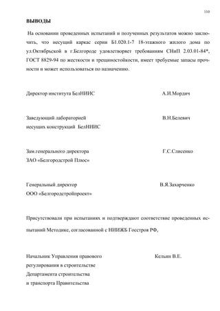 110
ВЫВОДЫ
На основании проведенных испытаний и полученных результатов можно заклю-
чить, что несущий каркас серии Б1.020.1-7 18-этажного жилого дома по
ул.Октябрьской в г.Белгороде удовлетворяет требованиям СНиП 2.03.01-84*,
ГОСТ 8829-94 по жесткости и трещиностойкости, имеет требуемые запасы проч-
ности и может использоваться по назначению.
Директор института БелНИИС А.И.Мордич
Заведующий лабораторией В.Н.Белевич
несущих конструкций БелНИИС
Зам.генерального директора Г.С.Слисенко
ЗАО «Белгородстрой Плюс»
Генеральный директор В.Я.Захарченко
ООО «Белгородстройпроект»
Присутствовали при испытаниях и подтверждают соответствие проведенных ис-
пытаний Методике, согласованной с НИИЖБ Госстроя РФ,
Начальник Управления правового Кельин В.Е.
регулирования в строительстве
Департамента строительства
и транспорта Правительства
 