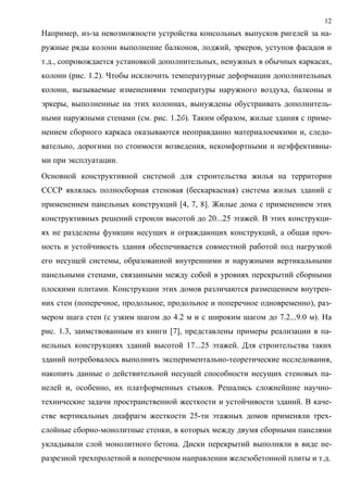 12
Например, из-за невозможности устройства консольных выпусков ригелей за на-
ружные ряды колонн выполнение балконов, лоджий, эркеров, уступов фасадов и
т.д., сопровождается установкой дополнительных, ненужных в обычных каркасах,
колонн (рис. 1.2). Чтобы исключить температурные деформации дополнительных
колонн, вызываемые изменениями температуры наружного воздуха, балконы и
эркеры, выполненные на этих колоннах, вынуждены обустраивать дополнитель-
ными наружными стенами (см. рис. 1.2б). Таким образом, жилые здания с приме-
нением сборного каркаса оказываются неоправданно материалоемкими и, следо-
вательно, дорогими по стоимости возведения, некомфортными и неэффективны-
ми при эксплуатации.
Основной конструктивной системой для строительства жилья на территории
СССР являлась полносборная стеновая (бескаркасная) система жилых зданий с
применением панельных конструкций [4, 7, 8]. Жилые дома с применением этих
конструктивных решений строили высотой до 20...25 этажей. В этих конструкци-
ях не разделены функции несущих и ограждающих конструкций, а общая проч-
ность и устойчивость здания обеспечивается совместной работой под нагрузкой
его несущей системы, образованной внутренними и наружными вертикальными
панельными стенами, связанными между собой в уровнях перекрытий сборными
плоскими плитами. Конструкции этих домов различаются размещением внутрен-
них стен (поперечное, продольное, продольное и поперечное одновременно), раз-
мером шага стен (с узким шагом до 4.2 м и с широким шагом до 7.2...9.0 м). На
рис. 1.3, заимствованным из книги [7], представлены примеры реализации в па-
нельных конструкциях зданий высотой 17...25 этажей. Для строительства таких
зданий потребовалось выполнить экспериментально-теоретические исследования,
накопить данные о действительной несущей способности несущих стеновых па-
нелей и, особенно, их платформенных стыков. Решались сложнейшие научно-
технические задачи пространственной жесткости и устойчивости зданий. В каче-
стве вертикальных диафрагм жесткости 25-ти этажных домов применяли трех-
слойные сборно-монолитные стенки, в которых между двумя сборными панелями
укладывали слой монолитного бетона. Диски перекрытий выполняли в виде не-
разрезной трехпролетной в поперечном направлении железобетонной плиты и т.д.
 