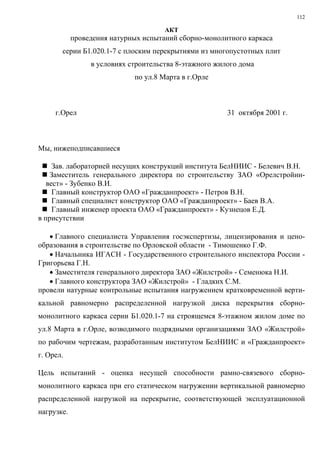 112
АКТ
проведения натурных испытаний сборно-монолитного каркаса
серии Б1.020.1-7 с плоским перекрытиями из многопустотных плит
в условиях строительства 8-этажного жилого дома
по ул.8 Марта в г.Орле
г.Орел 31 октября 2001 г.
Мы, нижеподписавшиеся
Зав. лабораторией несущих конструкций института БелНИИС - Белевич В.Н.
Заместитель генерального директора по строительству ЗАО «Орелстройин-
вест» - Зубенко В.И.
Главный конструктор ОАО «Гражданпроект» - Петров В.Н.
Главный специалист конструктор ОАО «Гражданпроект» - Баев В.А.
Главный инженер проекта ОАО «Гражданпроект» - Кузнецов Е.Д.
в присутствии
• Главного специалиста Управления госэкспертизы, лицензирования и цено-
образования в строительстве по Орловской области - Тимошенко Г.Ф.
• Начальника ИГАСН - Государственного строительного инспектора России -
Григорьева Г.Н.
• Заместителя генерального директора ЗАО «Жилстрой» - Семенюка Н.И.
• Главного конструктора ЗАО «Жилстрой» - Гладких С.М.
провели натурные контрольные испытания нагружением кратковременной верти-
кальной равномерно распределенной нагрузкой диска перекрытия сборно-
монолитного каркаса серии Б1.020.1-7 на строящемся 8-этажном жилом доме по
ул.8 Марта в г.Орле, возводимого подрядными организациями ЗАО «Жилстрой»
по рабочим чертежам, разработанным институтом БелНИИС и «Гражданпроект»
г. Орел.
Цель испытаний - оценка несущей способности рамно-связевого сборно-
монолитного каркаса при его статическом нагружении вертикальной равномерно
распределенной нагрузкой на перекрытие, соответствующей эксплуатационной
нагрузке.
 