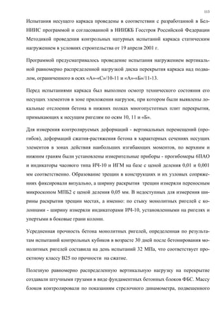 113
Испытания несущего каркаса проведены в соответствии с разработанной в Бел-
НИИС программой и согласованной в НИИЖБ Госстроя Российской Федерации
Методикой проведения контрольных натурных испытаний каркаса статическим
нагружением в условиях строительства от 19 апреля 2001 г.
Программой предусматривалось проведение испытания нагружением вертикаль-
ной равномерно распределенной нагрузкой диска перекрытия каркаса над подва-
лом, ограниченного в осях «А»-«С»/10-11 и «А»-«Б»/11-13.
Перед испытаниями каркаса был выполнен осмотр технического состояния его
несущих элементов в зоне приложения нагрузок, при котором были выявлены ло-
кальные отслоения бетона в нижних полках многопустотных плит перекрытия,
примыкающих к несущим ригелям по осям 10, 11 и «Б».
Для измерения контролируемых деформаций - вертикальных перемещений (про-
гибов), деформаций сжатия-растяжения бетона в характерных сечениях несущих
элементов в зонах действия наибольших изгибающих моментов, по верхним и
нижним граням были установлены измерительные приборы - прогибомеры 6ПАО
и индикаторы часового типа ИЧ-10 и ИГМ на базе с ценой деления 0,01 и 0,001
мм соответственно. Образование трещин в конструкциях и их узловых сопряже-
ниях фиксировали визуально, а ширину раскрытия трещин измеряли переносным
микроскопом МПБ2 с ценой деления 0,05 мм. В недоступных для измерения ши-
рины раскрытия трещин местах, а именно: по стыку монолитных ригелей с ко-
лоннами - ширину измеряли индикаторами ИЧ-10, установленными на ригелях и
упертыми в боковые грани колонн.
Усредненная прочность бетона монолитных ригелей, определенная по результа-
там испытаний контрольных кубиков в возрасте 30 дней после бетонирования мо-
нолитных ригелей составила на день испытаний 32 МПа, что соответствует про-
ектному классу В25 по прочности на сжатие.
Полезную равномерно распределенную вертикальную нагрузку на перекрытие
создавали штучными грузами в виде фундаментных бетонных блоков ФБС. Массу
блоков контролировали по показаниям стрелочного динамометра, подвешенного
 