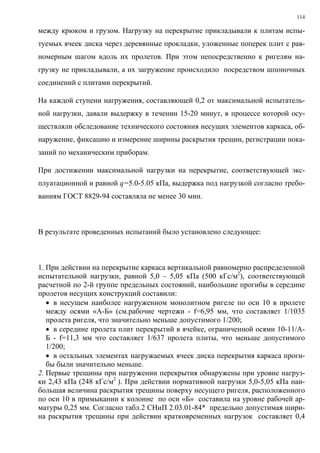 114
между крюком и грузом. Нагрузку на перекрытие прикладывали к плитам испы-
туемых ячеек диска через деревянные прокладки, уложенные поперек плит с рав-
номерным шагом вдоль их пролетов. При этом непосредственно к ригелям на-
грузку не прикладывали, а их загружение происходило посредством шпоночных
соединений с плитами перекрытий.
На каждой ступени нагружения, составляющей 0,2 от максимальной испытатель-
ной нагрузки, давали выдержку в течении 15-20 минут, в процессе которой осу-
ществляли обследование технического состояния несущих элементов каркаса, об-
наружение, фиксацию и измерение ширины раскрытия трещин, регистрации пока-
заний по механическим приборам.
При достижении максимальной нагрузки на перекрытие, соответствующей экс-
плуатационной и равной q=5.0-5.05 кПа, выдержка под нагрузкой согласно требо-
ваниям ГОСТ 8829-94 составляла не менее 30 мин.
В результате проведенных испытаний было установлено следующее:
1. При действии на перекрытие каркаса вертикальной равномерно распределенной
испытательной нагрузки, равной 5,0 – 5,05 кПа (500 кГс/м2
), соответствующей
расчетной по 2-й группе предельных состояний, наибольшие прогибы в середине
пролетов несущих конструкций составили:
• в несущем наиболее нагруженном монолитном ригеле по оси 10 в пролете
между осями «А-Б» (см.рабочие чертежи - f=6,95 мм, что составляет 1/1035
пролета ригеля, что значительно меньше допустимого 1/200;
• в середине пролета плит перекрытий в ячейке, ограниченной осями 10-11/А-
Б - f=11,3 мм что составляет 1/637 пролета плиты, что меньше допустимого
1/200;
• в остальных элементах нагружаемых ячеек диска перекрытия каркаса проги-
бы были значительно меньше.
2. Первые трещины при нагружении перекрытия обнаружены при уровне нагруз-
ки 2,43 кПа (248 кГс/м2
). При действии нормативной нагрузки 5,0-5,05 кПа наи-
большая величина раскрытия трещины поверху несущего ригеля, расположенного
по оси 10 в примыкании к колонне по оси «Б» составила на уровне рабочей ар-
матуры 0,25 мм. Согласно табл.2 СНиП 2.03.01-84* предельно допустимая шири-
на раскрытия трещины при действии кратковременных нагрузок составляет 0,4
 