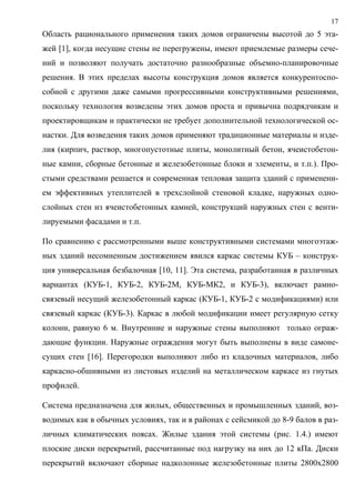 17
Область рационального применения таких домов ограничены высотой до 5 эта-
жей [1], когда несущие стены не перегружены, имеют приемлемые размеры сече-
ний и позволяют получать достаточно разнообразные объемно-планировочные
решения. В этих пределах высоты конструкция домов является конкурентоспо-
собной с другими даже самыми прогрессивными конструктивными решениями,
поскольку технология возведены этих домов проста и привычна подрядчикам и
проектировщикам и практически не требует дополнительной технологической ос-
настки. Для возведения таких домов применяют традиционные материалы и изде-
лия (кирпич, раствор, многопустотные плиты, монолитный бетон, ячеистобетон-
ные камни, сборные бетонные и железобетонные блоки и элементы, и т.п.). Про-
стыми средствами решается и современная тепловая защита зданий с применени-
ем эффективных утеплителей в трехслойной стеновой кладке, наружных одно-
слойных стен из ячеистобетонных камней, конструкций наружных стен с венти-
лируемыми фасадами и т.п.
По сравнению с рассмотренными выше конструктивными системами многоэтаж-
ных зданий несомненным достижением явился каркас системы КУБ – конструк-
ция универсальная безбалочная [10, 11]. Эта система, разработанная в различных
вариантах (КУБ-1, КУБ-2, КУБ-2М, КУБ-МК2, и КУБ-3), включает рамно-
связевый несущий железобетонный каркас (КУБ-1, КУБ-2 с модификациями) или
связевый каркас (КУБ-3). Каркас в любой модификации имеет регулярную сетку
колонн, равную 6 м. Внутренние и наружные стены выполняют только ограж-
дающие функции. Наружные ограждения могут быть выполнены в виде самоне-
сущих стен [16]. Перегородки выполняют либо из кладочных материалов, либо
каркасно-обшивными из листовых изделий на металлическом каркасе из гнутых
профилей.
Система предназначена для жилых, общественных и промышленных зданий, воз-
водимых как в обычных условиях, так и в районах с сейсмикой до 8-9 балов в раз-
личных климатических поясах. Жилые здания этой системы (рис. 1.4.) имеют
плоские диски перекрытий, рассчитанные под нагрузку на них до 12 кПа. Диски
перекрытий включают сборные надколонные железобетонные плиты 2800х2800
 