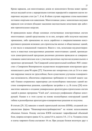 27
Кроме каркасов, для многоэтажных домов из монолитного бетона может приме-
няться несущий остов с неразрезными плитами перекрытий и широким шагом по-
перечных несущих стен (до 7...8 м). В обоих случаях наружные стены выполняют
поэтажно опертыми или навесными. Многоэтажные дома с монолитным несущим
каркасом или остовом обладают высокими жесткостными качествами при дейст-
вии горизонтальных нагрузок.
В приведенном выше обзоре основных отечественных конструктивных систем
многоэтажных зданий представлены те из них, которые либо получили массовое
применение, либо применение их после доработки и совершенствования конст-
руктивного решения возможно для строительства жилых и общественных зданий,
в том числе и повышенной этажности. Вместе с тем, испытывая неудовлетворен-
ность в известных конструктивных решениях многоэтажных зданий, производи-
тели домостроительной продукции различных регионов проводили ее совершен-
ствование самостоятельно или с участием различных научно-исследовательских и
проектных организаций. Так Самарский домостроительный комбинат №81 совме-
стно с Самарским Военпроектом осуществили модернизацию конструкции круп-
нопанельного дома 90 серии [27]. Увеличив шаг поперечных стен до 3.6 м и заме-
нив наружные панели на трехслойные, были существенно улучшены планировоч-
ные возможности, обеспечены современные требования по тепловой защите зда-
ний. Однако сохранились характерные для полносборных панельных зданий же-
сткие планировочные решения, однообразие застройки и т.д. В статье [28] опти-
мистично заявлено о создании универсальных архитектурно-строительных систем
зданий в рамках программы "Свой дом", используя унификацию сборных конст-
рукций. Однако и в этом случае на основе полносборных конструкций зданий
гибкие и разнообразные архитектурно-планировочные решения не получены.
В статьях [29, 32] заявлено о новой строительной системе (КЗОБ), созданной спе-
циалистами фирмы "Нижневартовскстроймаркетинг" на основе использования
объемных блоков. Основу системы КЗОБ составляет таврообразный объемный
блок, ширина которого равна 4.2 м, длина 8.4 м, высота 3.0...3.3 м. Толщина стены
и плиты таврового блока составляет 16 см. При укладке блоков вплотную друг к
 
