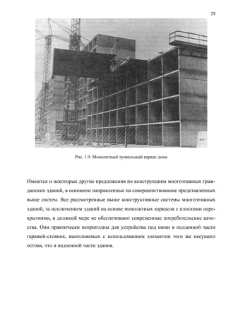 29
Рис. 1.9. Монолитный туннельный каркас дома
Имеются и некоторые другие предложения по конструкциям многоэтажных граж-
данских зданий, в основном направленные на совершенствование представленных
выше систем. Все рассмотренные выше конструктивные системы многоэтажных
зданий, за исключением зданий на основе монолитных каркасов с плоскими пере-
крытиями, в должной мере не обеспечивают современные потребительские каче-
ства. Они практически непригодны для устройства под ними в подземной части
гаражей-стоянок, выполняемых с использованием элементов того же несущего
остова, что и надземной части здания.
 