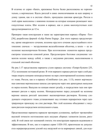 42
В отличие от серии «Saret», крепежные болты балки расположены не горизон-
тально, а вертикально. Вдоль ригелей в швах омоноличивания на всю ширину и
длину здания, как и в системе «Saret», пропущена сквозная арматура. Ригели в
этой серии выполнены с нижними полками на которые концами размещают мно-
гопустотные плиты. Шаг колонн в каркасе, как и длина многопустотных плит
предусматриваются до 12 м.
Примерно такая конструкция и такие же характеристики каркаса «Парма –Тат»
[36], разработана фирмой «Lohja Parma Engng». Для этого каркаса предусмотре-
ны, кроме квадратного сечения, колонны круглого сечения двухстадийного изго-
товления: сначала — экструзионная железобетонная оболочка, а затем — ее за-
полнение высокопрочным бетоном. При изготовлении элементов каркаса преду-
смотрена технология алмазной резки. Предусмотрено болтовое соединение эле-
ментов колонн между собой, а также с несущими ригелями, выполняемыми в
стальной листовой оболочке.
На рис.1.17 представлены варианты узлов каркаса системы «Tempo-System» [35,
37] с колоннами поэтажной резки. В этом варианте каркаса ригели через слой рас-
твора оперты концами непосредственно на верх смонтированной колонны нижне-
го этажа. Ригели, как и в каркасе «Contiframe» (см. рис. 1.13), имеют вертикаль-
ные сквозные вертикальные каналы для пропуска через них арматурных выпусков
из верха колонн. Выпуски по концам имеют резьбу, и посредством гаек они при-
жимают ригели к верху колонн. Непосредственно перед укладкой на колонны
верхние каналы ригелей заполняют высокопрочным раствором. Колонну сле-
дующего очередного этажа устанавливают над готовым перекрытием через цен-
трирующую прокладку на слое раствора. Низ этой колонны объединяют с несу-
щим ригелем посредством штепсельного стыка.
Представленные варианты каркасов чрезмерно усложнены, требуют чрезвычайно
высокой точности изготовления всех несущих сборных элементов (колон, риге-
лей). В этой связи нет оснований считать эти конструкции каркасов надежными и
эффективными. В них, как и в каркасе серии 1.020-1/83, практически не допуска-
ется перераспределение усилий под нагрузкой из-за шарнирных связей, для изде-
 
