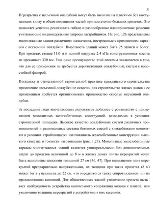 51
Перекрытия с несъемной опалубкой могут быть выполнены плоскими без высту-
пающих книзу в объем помещения частей при достаточно больших пролетах. Это
позволяет успешно реализовать гибкие и разнообразные планировочные решения
учитывающие индивидуальные запросы застройщиков. На рис.1.26 представлены
многоэтажные здания различного назначения, построенные с применением карка-
сов с несъемной опалубкой. Высотность зданий может быть 25 этажей и более.
При пролетах свыше 11.0 м и полной нагрузке 2.4 кПа конструкционная высота
не превышает 330 мм. Еще одно преимущество этой системы заключается в том,
что для ее применения не требуется дорогостоящих опалубочных систем с водо-
стойкой фанерой.
Поскольку в отечественной строительной практике гражданского строительства
применение несъемной опалубки не освоено, для строительства жилых домов с ее
применением требуется организовывать производство скорлуп несъемной опа-
лубки.
За последние годы впечатляющих результатов добилось строительство с приме-
нением монолитных железобетонных конструкций, возводимых в условиях
строительной площадки. Высокое качество опалубочных систем различных про-
изводителей и рациональные составы бетонных смесей с химдобавками позволя-
ют в условиях стройплощадки изготавливать железобетонные конструкции высо-
кого качества и точности изготовления (рис. 1.27). Монолитные железобетонные
каркасы многоэтажных зданий являются универсальными. Без дополнительных
затрат до пролетов величиной до 8 м в жилых домах плиты перекрытий могут
быть выполнены плоскими толщиной 27 см [46, 47]. При выполнении плит пере-
крытий предварительно напряженными, их толщина при таких пролетах (8 м)
может быть уменьшена до 22 см, что определяется также сопротивлением плиты
продавливанию колонной. Для общественных зданий увеличение пролета вызы-
вает необходимость устройства капительного сопряжения колонн с плитой, или
увеличение толщины перекрытий с устройством в них кессонов.
 