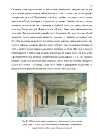 60
Опирание плит осуществлено на поперечные монолитные несущие ригели по-
средством бетонных шпонок, образованных в полостях плит у их торцов при бе-
тонировании ригелей. Монолитные ригели не требуют предварительного напря-
жения их рабочей арматуры в построечных условиях. Сборные многопустотные
плиты по торцам могут иметь выпуски их рабочей арматуры, анкеруемые в мо-
нолитном бетоне ригелей. Диски перекрытий могут быть также образованы ана-
логичным образом из плит безопалубочного формования без выпусков их рабочей
арматуры. Диски перекрытий являются плоскими с гладкими потолками (рис.
2.3). При пролетах длиной до 6 м в жилых домах несущие ригели выполняют вы-
сотой в пределах толщины сборных плит (220 мм). При увеличении пролетов до
7.20 м включительно ригели выполняют таврового сечения (260 мм) с полкой,
располагаемой в стяжке над концами опираемых на ригель плит (см. рис. 2.1б).
При высоком уровне нагрузки (общественные здания, гаражи и т. д.) низ несущих
ригелей может быть выполнен выступающим книзу, чтобы обеспечить требуемую
высоту их сечений. Последнее может иметь место в перекрытиях подземных га-
ражей-стоянок, располагаемых под многоэтажным жилым домом.
Рис. 2.3. Общий вид плоского перекрытия сборно-монолитного каркаса
зданий снизу. Гладкие потолки позволяют устанавливать и переставлять
перегородки в любом месте объема помещений
 