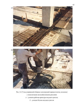 62
а)
б)
Рис. 2.4. Узлы сопряжений сборных конструкций каркаса (плиты, колонны)
с монолитными железобетонными ригелями
а – уложена рабочая арматура несущего ригеля;
б – укладка бетона несущего ригеля
 