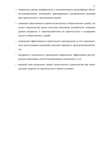 71
— повышение уровня комфортности и неограниченного разнообразия объем-
но-планировочных построений, трансформация планировочных решений
при строительстве и эксплуатации зданий;
— снижение себестоимости строительства жилых и общественных зданий, что
делает строительство жилья доступнее массовому потребителю; снижение
уровня материало- и энергопотребления на строительство и содержание
жилых и общественных зданий;
— повышение эффективности строительного производства за счет максималь-
ного использования имеющейся местной сырьевой и производственной ба-
зы;
— внедрение и возможность применения современных эффективных регули-
руемых инженерных систем (поквартирного отопления и т.п.);
— высокий темп возведения зданий, всепогодность строительства при мини-
мальных затратах на строительство в зимних условиях.
 