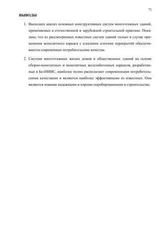 72
ВЫВОДЫ
1. Выполнен анализ основных конструктивных систем многоэтажных зданий,
применяемых в отечественной и зарубежной строительной практике. Пока-
зано, что из рассмотренных известных систем зданий только в случае при-
менения монолитного каркаса с плоскими плитами перекрытий обеспечи-
ваются современные потребительские качества.
2. Система многоэтажных жилых домов и общественных зданий на основе
сборно-монолитных и монолитных железобетонных каркасов, разработан-
ные в БелНИИС, наиболее полно располагают современными потребитель-
скими качествами и являются наиболее эффективными из известных. Они
являются новыми надежными и хорошо опробированными в строительстве.
 