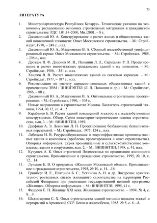 73
ЛИТЕРАТУРА
1. Минстройархитектура Республики Беларусь. Технические указания по эко-
номному расходованию основных строительных материалов в гражданском
строительстве. РДС 1.01.14-2000, Мн.:2001, – 8 с.
2. Дыховичный Ю. А. Конструирование и расчет жилых и общественных зда-
ний повышенной этажности: Опыт Московского строительства. – М.: Строй-
издат, 1970, – 248 с., илл.
3. Дыховичный Ю. А., Максименко В. А. Сборный железобетонный унифици-
рованный каркас: Опыт Московского строительства. – М.: Стройиздат, 1985,
– 296 с., илл.
4. Дроздов П. Ф. Додонов М. И., Паньшин Л. Л., Саруханян Р. Л. Проектиро-
вание и расчет многоэтажных гражданских зданий и их элементов. – М.:
Стройиздат, 1986, – 351 с., илл.
5. Ханджи В. В. Расчет многоэтажных зданий со связевым каркасом. – М.:
Стройиздат, 1977, – 187 с., илл.
6. Рекомендации по расчету каркасно-панельных общественных зданий с
применением ЭВМ / ЦНИИЭПТБЗ (Л. Л. Паньшин и др.) – М.: Стройиздат,
1986, – 80 с.
7. Дыховичный Ю. А., Максименко В. А. Оптимальное строительное проекти-
рование. – М.: Стройиздат, 1990, – 303 с.
8. Новые направления в строительстве Москвы. Бюллетень строительной тех-
ники, 1994, № 12, сс. 4…5.
9. Карабанов Б. В. Расчет зданий повышенной этажности с железобетонными
конструкциями. Обзор. Серия инженерно-теоретические основы строитель-
ства, вып. 3. – М.: ВНИИНТПИ, 1989.
10. Дорфман А. Э. Левонтин Л. Н. Проектирование безбалочных безкапитель-
ных перекрытий. – М.: Стройиздат, 1975, 124 с., илл.
11. Лебедева Н. В. Ресурсосберегающие и энергоэффективные производствен-
ные здания и комплексы (проблемы проектирования и опыт строительства).
Обзорная информация. Серия промышленные и сельскохозяйственные ком-
плексы, здания и сооружения, вып. 2, – М.: ВНИИНТПИ, 1998, с. 41, илл.
12. Кучушев А. К. Опыт строителей Подмосковья по организации жилищного
строительства. Промышленное и гражданское строительство, 1995, № 10, с.
12…14.
13. Луньков Б. В. О программе «Жилище» Московской области. Промышлен-
ное и гражданское строительство, 1995, № 10, с. 14…16.
14. Гринберг И. Е., Платонов Б. С., Устинова А. И. и др. Внедрение архитек-
турно-строительных систем жилищного строительства на территории Рос-
сийской Федерации при реализации государственной целевой программы
«Жилище». Обзорная информация. – М.: ВНИИНТПИ, 1995, 41 с.
15. Федоров Е. П. Жилище XXI века. Жилищное строительство. – 1994, № 4, с.
8…9.
16. Шахнозарянц С. Х. Опыт строительства зданий методом подъема этажей и
перекрытий в Армянской ССР. Бетон и железобетон, 1985, № 5, с. 6…8.
 