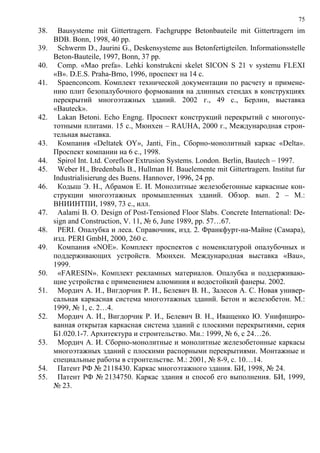 75
38. Bausysteme mit Gittertragern. Fachgruppe Betonbauteile mit Gittertragern im
BDB. Bonn, 1998, 40 pp.
39. Schwerm D., Jaurini G., Deskensysteme aus Betonfertigteilen. Informationsstelle
Beton-Bauteile, 1997, Bonn, 37 pp.
40. Comp. «Mao prefa». Lehki konstrukcni skelet SICON S 21 v systemu FLEXI
«B». D.E.S. Praha-Brno, 1996, проспект на 14 с.
41. Spaenconcom. Комплект технической документации по расчету и примене-
нию плит безопалубочного формования на длинных стендах в конструкциях
перекрытий многоэтажных зданий. 2002 г., 49 с., Берлин, выставка
«Bauteck».
42. Lakan Betoni. Echo Engng. Проспект конструкций перекрытий с многопус-
тотными плитами. 15 с., Мюнхен – RAUHA, 2000 г., Международная строи-
тельная выставка.
43. Компания «Deltatek OY», Janti, Fin., Сборно-монолитный каркас «Delta».
Проспект компании на 6 с., 1998.
44. Spirol Int. Ltd. Corefloor Extrusion Systems. London. Berlin, Bautech – 1997.
45. Weber H., Bredenbals B., Hullman H. Bauelemente mit Gittertragern. Institut fur
Industrialisierung des Buens. Hannover, 1996, 24 pp.
46. Кодыш Э. Н., Абрамов Е. И. Монолитные железобетонные каркасные кон-
струкции многоэтажных промышленных зданий. Обзор. вып. 2 – М.:
ВНИИНТПИ, 1989, 73 с., илл.
47. Aalami B. O. Design of Post-Tensioned Floor Slabs. Concrete International: De-
sign and Construction, V. 11, № 6, June 1989, pp. 57…67.
48. PERI. Опалубка и леса. Справочник, изд. 2. Франкфурт-на-Майне (Самара),
изд. PERI GmbH, 2000, 260 с.
49. Компания «NOE». Комплект проспектов с номенклатурой опалубочных и
поддерживающих устройств. Мюнхен. Международная выставка «Bau»,
1999.
50. «FARESIN». Комплект рекламных материалов. Опалубка и поддерживаю-
щие устройства с применением алюминия и водостойкий фанеры. 2002.
51. Мордич А. И., Вигдорчик Р. И., Белевич В. Н., Залесов А. С. Новая универ-
сальная каркасная система многоэтажных зданий. Бетон и железобетон. М.:
1999, № 1, с. 2…4.
52. Мордич А. И., Вигдорчик Р. И., Белевич В. Н., Иващенко Ю. Унифициро-
ванная открытая каркасная система зданий с плоскими перекрытиями, серия
Б1.020.1-7. Архитектура и строительство. Мн.: 1999, № 6, с 24…26.
53. Мордич А. И. Сборно-монолитные и монолитные железобетонные каркасы
многоэтажных зданий с плоскими распорными перекрытиями. Монтажные и
специальные работы в строительстве. М.: 2001, № 8-9, с. 10…14.
54. Патент РФ № 2118430. Каркас многоэтажного здания. БИ, 1998, № 24.
55. Патент РФ № 2134750. Каркас здания и способ его выполнения. БИ, 1999,
№ 23.
 