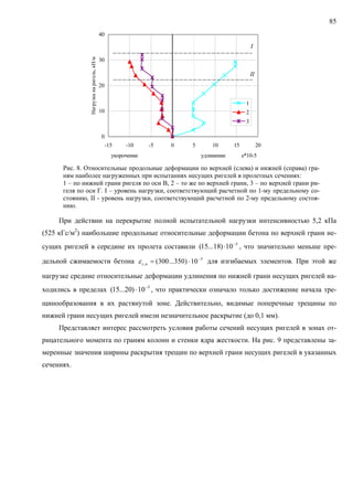 85
0
10
20
30
40
-15 -10 -5 0 5 10 15 20
укорочение удлинение e*10-5
Нагрузканаригель,кН/м
1
2
3
I
II
Рис. 8. Относительные продольные деформации по верхней (слева) и нижней (справа) гра-
ням наиболее нагруженных при испытаниях несущих ригелей в пролетных сечениях:
1 – по нижней грани ригеля по оси В, 2 – то же по верхней грани, 3 – по верхней грани ри-
геля по оси Г. I – уровень нагрузки, соответствующий расчетной по 1-му предельному со-
стоянию, II - уровень нагрузки, соответствующий расчетной по 2-му предельному состоя-
нию.
При действии на перекрытие полной испытательной нагрузки интенсивностью 5,2 кПа
(525 кГс/м2
) наибольшие продольные относительные деформации бетона по верхней грани не-
сущих ригелей в середине их пролета составили , что значительно меньше пре-
дельной сжимаемости бетона для изгибаемых элементов. При этой же
нагрузке средние относительные деформации удлинения по нижней грани несущих ригелей на-
ходились в пределах , что практически означало только достижение начала тре-
щинообразования в их растянутой зоне. Действительно, видимые поперечные трещины по
нижней грани несущих ригелей имели незначительное раскрытие (до 0,1 мм).
5
10)18...15( −
⋅
5
, 10)350...300( −
⋅=ucε
5
10)20...15( −
⋅
Представляет интерес рассмотреть условия работы сечений несущих ригелей в зонах от-
рицательного момента по граням колонн и стенки ядра жесткости. На рис. 9 представлены за-
меренные значения ширины раскрытия трещин по верхней грани несущих ригелей в указанных
сечениях.
 
