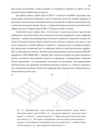 89
при силовых воздействиях, а также указывают на возможность оценивать его работу под на-
грузкой методами линейно упругого расчета.
Для расчета каркаса зданий серии Б1.020.1-7 в институте БелНИИС предложена про-
странственная оболочечно-стержневая конечно-элементная модель [3], которая проверена на
результатах многочисленных экспериментальных исследований и наиболее полно соответству-
ет реальной конструкции каркаса. На рис. 11 представлена расчетная модель железобетонного
сборно-монолитного каркаса серии Б1.020.1-7 в пределах одной его ячейки.
В расчетной модели каркаса (рис. 11,б) колонны и монолитные ригели представлены
стержневыми элементами общего вида, многопустотные плиты перекрытий, а также диафрагмы
жесткости – изгибно-плосконапряженными конечными элементами (элементами плоской обо-
лочки). Последние являются общим случаем плоских конечных элементов, они имеют в узле
шесть стандартных степеней свободы (3 линейные и 3 вращательные) и способны восприни-
мать продольные и поперечные силы и изгибающие моменты в двух ортогональных направле-
ниях, а также крутящие моменты. В используемом программном комплексе семейства MicroFE
(разработан в ООО ЕВРОСОФТ, г. Москва) такие элементы построены на основе смешанного
метода и отличаются более высокой точностью по сравнению с традиционными элементами
метода перемещений, что подтверждено численными исследованиями. Для аппроксимации
многопустотных плит применяют ортотропные конечные элементы, т.е. элементы, имеющие в
двух направлениях различные жесткостные характеристики, определяемые по фактическим се-
чениям многопустотных плит.
а) б)
Рис. 11. Принципиальная схема расчетной конечно-элементной модели сборно-
монолитного каркаса серии Б1.020.1-7. а) – конструкция каркаса, б) – расчетная модель
каркаса. 1 – колонны; 2 – монолитные ригели; 3 – сборные многопустотные плиты; конеч-
ные элементы: 4, 5 – 3D стержни, моделирующие колонны и ригели соответственно; 6 –
элементы плоской оболочки, моделирующие многопустотные плиты; 7 – связевые элемен-
ты (3D стержни); А…В – типы сопряжений элементов (табл. 1)
 