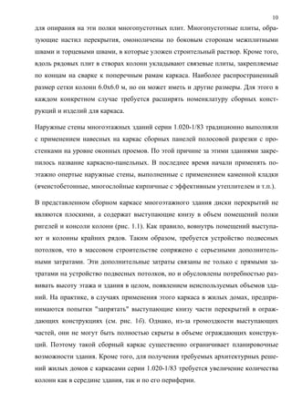 10
для опирания на эти полки многопустотных плит. Многопустотные плиты, обра-
зующие настил перекрытия, омоноличены по боковым сторонам межплитными
швами и торцевыми швами, в которые уложен строительный раствор. Кроме того,
вдоль рядовых плит в створах колонн укладывают связевые плиты, закрепляемые
по концам на сварке к поперечным рамам каркаса. Наиболее распространенный
размер сетки колонн 6.0х6.0 м, но он может иметь и другие размеры. Для этого в
каждом конкретном случае требуется расширять номенклатуру сборных конст-
рукций и изделий для каркаса.
Наружные стены многоэтажных зданий серии 1.020-1/83 традиционно выполняли
с применением навесных на каркас сборных панелей полосовой разрезки с про-
стенками на уровне оконных проемов. По этой причине за этими зданиями закре-
пилось название каркасно-панельных. В последнее время начали применять по-
этажно опертые наружные стены, выполненные с применением каменной кладки
(ячеистобетонные, многослойные кирпичные с эффективным утеплителем и т.п.).
В представленном сборном каркасе многоэтажного здания диски перекрытий не
являются плоскими, а содержат выступающие книзу в объем помещений полки
ригелей и консоли колонн (рис. 1.1). Как правило, вовнутрь помещений выступа-
ют и колонны крайних рядов. Таким образом, требуется устройство подвесных
потолков, что в массовом строительстве сопряжено с серьезными дополнитель-
ными затратами. Эти дополнительные затраты связаны не только с прямыми за-
тратами на устройство подвесных потолков, но и обусловлены потребностью раз-
вивать высоту этажа и здания в целом, появлением неиспользуемых объемов зда-
ний. На практике, в случаях применения этого каркаса в жилых домах, предпри-
нимаются попытки "запрятать" выступающие книзу части перекрытий в ограж-
дающих конструкциях (см. рис. 1б). Однако, из-за громоздкости выступающих
частей, они не могут быть полностью скрыты в объеме ограждающих конструк-
ций. Поэтому такой сборный каркас существенно ограничивает планировочные
возможности здания. Кроме того, для получения требуемых архитектурных реше-
ний жилых домов с каркасами серии 1.020-1/83 требуется увеличение количества
колонн как в середине здания, так и по его периферии.
 