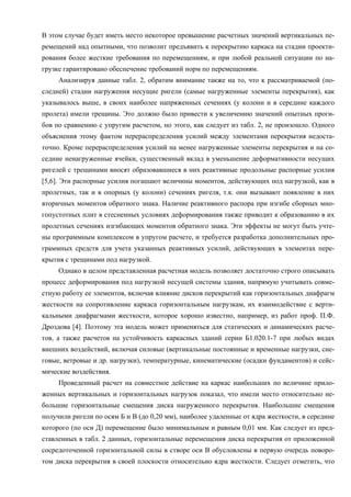 В этом случае будет иметь место некоторое превышение расчетных значений вертикальных пе-
ремещений над опытными, что позволит предъявить к перекрытию каркаса на стадии проекти-
рования более жесткие требования по перемещениям, и при любой реальной ситуации по на-
грузке гарантировано обеспечение требований норм по перемещениям.
Анализируя данные табл. 2, обратим внимание также на то, что к рассматриваемой (по-
следней) стадии нагружения несущие ригели (самые нагруженные элементы перекрытия), как
указывалось выше, в своих наиболее напряженных сечениях (у колонн и в середине каждого
пролета) имели трещины. Это должно было привести к увеличению значений опытных проги-
бов по сравнению с упругим расчетом, но этого, как следует из табл. 2, не произошло. Одного
объяснения этому фактом перераспределения усилий между элементами перекрытия недоста-
точно. Кроме перераспределения усилий на менее нагруженные элементы перекрытия и на со-
седние ненагруженные ячейки, существенный вклад в уменьшение деформативности несущих
ригелей с трещинами вносят образовавшиеся в них реактивные продольные распорные усилия
[5,6]. Эти распорные усилия погашают величины моментов, действующих под нагрузкой, как в
пролетных, так и в опорных (у колонн) сечениях ригеля, т.к. они вызывают появление в них
вторичных моментов обратного знака. Наличие реактивного распора при изгибе сборных мно-
гопустотных плит в стесненных условиях деформирования также приводит к образованию в их
пролетных сечениях изгибающих моментов обратного знака. Эти эффекты не могут быть учте-
ны программным комплексом в упругом расчете, и требуется разработка дополнительных про-
граммных средств для учета указанных реактивных усилий, действующих в элементах пере-
крытия с трещинами под нагрузкой.
Однако в целом представленная расчетная модель позволяет достаточно строго описывать
процесс деформирования под нагрузкой несущей системы здания, напрямую учитывать совме-
стную работу ее элементов, включая влияние дисков перекрытий как горизонтальных диафрагм
жесткости на сопротивление каркаса горизонтальным нагрузкам, их взаимодействие с верти-
кальными диафрагмами жесткости, которое хорошо известно, например, из работ проф. П.Ф.
Дроздова [4]. Поэтому эта модель может применяться для статических и динамических расче-
тов, а также расчетов на устойчивость каркасных зданий серии Б1.020.1-7 при любых видах
внешних воздействий, включая силовые (вертикальные постоянные и временные нагрузки, сне-
говые, ветровые и др. нагрузки), температурные, кинематические (осадки фундаментов) и сейс-
мические воздействия.
Проведенный расчет на совместное действие на каркас наибольших по величине прило-
женных вертикальных и горизонтальных нагрузок показал, что имели место относительно не-
большие горизонтальные смещения диска нагруженного перекрытия. Наибольшие смещения
получили ригели по осям Б и В (до 0,20 мм), наиболее удаленные от ядра жесткости, в середине
которого (по оси Д) перемещение было минимальным и равным 0,01 мм. Как следует из пред-
ставленных в табл. 2 данных, горизонтальные перемещения диска перекрытия от приложенной
сосредоточенной горизонтальной силы в створе оси В обусловлены в первую очередь поворо-
том диска перекрытия в своей плоскости относительно ядра жесткости. Следует отметить, что
 
