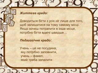 Життєве кредо:
Доводиться бігти з усіх ніг лише для того,
щоб залишитися на тому самому місці.
Якщо хочеш потрапити в інше місце,
потрібно бігти вдвічі швидше…
Педагогічне кредо:
Учень – це не посудина,
яку потрібно заповнити,
учень – факел,
який треба запалити
 