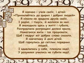 Я навчаю і учнів своїх, і дітей:
«Прихиляйтесь до щирих і добрих людей»
Я ніколи не зрадила друзів своїх.
І радію, і тішусь, й молюся за них.
Я знаходила щось у житті і губила,
Розправляла розтрощені долею крила.
Намагаюся жити і так працювати,
Щоб і недруг міг добреє слово сказати.
Я навчатиму й далі дітей.
Щоб горнулись до світлих порядних
людей,
І вдивлялись у себе, плекали надії,
У розумних учились не губити надії.
 