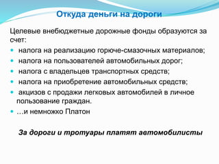 Откуда деньги на дороги
Целевые внебюджетные дорожные фонды образуются за
счет:
 налога на реализацию горюче-смазочных материалов;
 налога на пользователей автомобильных дорог;
 налога с владельцев транспортных средств;
 налога на приобретение автомобильных средств;
 акцизов с продажи легковых автомобилей в личное
пользование граждан.
 …и немножко Платон
За дороги и тротуары платят автомобилисты
 