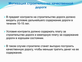 Мотивация строительства качественной
дороги
 В предмет контракта на строительство дороги должно
входить условие дальнейшего содержание дороги в
течении 10-15 лет.
 Условия контракта должно содержать плату за
строительство дороги и ежегодную плату за содержание
дороги в хорошем состоянии.
 В таком случае строителю станет выгодно построить
качественную дорогу, чтобы меньше тратить денег на ее
содержание.
 