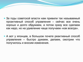  За годы советской власти нам привили так называемый
проактивный способ управления – сейчас все очень
хорошо и долго обдумаем, а потом сразу все сделаем
как надо, но на удивление чаще получаем «как всегда».
 А вот у японцев, в большом почете реактивный способ
управления – быстро думаем, делаем, смотрим что
получилось и вносим изменения.
 