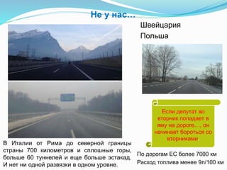 Не у нас…
Швейцария
Польша
По дорогам ЕС более 7000 км
Расход топлива менее 9л/100 км
В Италии от Рима до северной границы
страны 700 километров и сплошные горы,
больше 60 туннелей и еще больше эстакад.
И нет ни одной развязки в одном уровне.
Если депутат во
вторник попадает в
яму на дороге…, он
начинает бороться со
вторниками.
 
