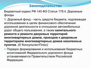 Законодательство
Бюджетный кодекс РФ 145 ФЗ Статья 179.4. Дорожные
фонды
1. Дорожный фонд - часть средств бюджета, подлежащая
использованию в целях финансового обеспечения
дорожной деятельности в отношении автомобильных
дорог общего пользования, а также капитального
ремонта и ремонта дворовых территорий
многоквартирных домов, проездов к дворовым
территориям многоквартирных домов населенных
пунктов. (© КонсультантПлюс)
 Порядок формирования и использования бюджетных
ассигнований Федерального дорожного фонда
устанавливается Правительством Российской
Федерации.
 