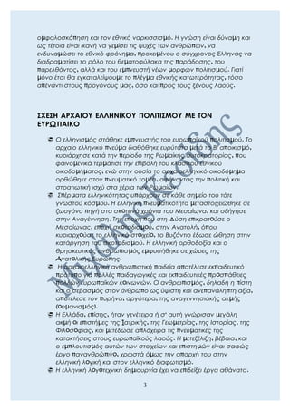 οµφαλοσκόπηση και τον εθνικό ναρκισσισµό. Η γνώση είναι δύναµη και
ως τέτοια είναι ικανή να γεµίσει τις ψυχές των ανθρώπων, να
ενδυναµώσει το εθνικό φρόνηµα, προκειµένου ο σύγχρονος Έλληνας να
διαδραµατίσει το ρόλο του θεµατοφύλακα της παράδοσης, του
παρελθόντος, αλλά και του εµπνευστή νέων µορφών πολιτισµού. Γιατί
µόνο έτσι θα εγκαταλείψουµε το πλέγµα εθνικής κατωτερότητας, τόσο
απέναντι στους προγόνους µας, όσο και προς τους ξένους λαούς.
ΣΧΕΣΗ ΑΡΧΑΙΟΥ ΕΛΛΗΝΙΚΟΥ ΠΟΛΙΤΙΣΜΟΥ ΜΕ ΤΟΝ
ΕΥΡΩΠΑΙΚΟ
 Ο ελληνισµός στάθηκε εµπνευστής του ευρωπαϊκού πολιτισµού. Το
αρχαίο ελληνικό πνεύµα διαθόθηκε ευρύτατα µετά το Β' αποικισµό,
κυριάρχησε κατά την περίοδο της Ρωµαίκής αυτοκρατορίας, που
φαινοµενικά τερµάτισε την επιβολή του κλασικού εθνικού
οικοδοµήµατος, ενώ στην ουσία το αρχαιοελληνικό οικοδόµηµα
ορθώθηκε στον πνευµατικό τοµέα, αφήνοντας την πολιτική και
στρατιωτική ισχύ στα χέρια των Ρωµαίων.
 Σπέρµατα ελληνικότητας υπάρχουν σε κάθε σηµείο του τότε
γνωστού κόσµου. Η ελληνική πνευµατικότητα µεταστοιχειώθηκε σε
ζωογόνο πηγή στα σκoτεινά χρόνια του Μεσαίωνα, και οδήγησε
στην Αναγέννηση. Την εποχή που στη Δύση επικρατoύσε ο
Μεσαίωνας, εποχή σκoταδισµoύ, στην Ανατολή, όπου
κυριαρχoύσε το ελληνικό στoιχείo, το Βυζάντιο έδωσε ώθηση στην
κατάργηση του σκοταδισµού. Η ελληνική ορθοδοξία και ο
θρησκευτικός ανθρωπισµός εµφυσήθηκε σε χώρες της
Aνατoλικής Ευρώπης.
 Η αρχαιοελληνική ανθρωπιστική παιδεία αποτέλεσε εκπαιδευτικό
πρότυπο για πολλές παιδαγωγικές και εκπαιδευτικές πρoσπάθειες
πολλών ευρωπαϊκών κoινωνιών. Ο ανθρωπισµός, δηλαδή η πίστη
και ο σεβασµός στον άνθρωπο ως ύψιστη και ανεπανάληπτη αξία,
αποτέλεσε τον πυρήνα, αργότερα, της αναγεννησιακής ακµής
(oυµανισµός).
 Η Ελλάδα, επίσης, ήταν γενέτειρα ή σ' αυτή γνώρισαν µεγάλη
ακµή oι επιστήµες της Iατρικής, της Γεωµετρίας, της Ιστορίας, της
Φιλoσoφίας, και µετέδωσε απλόχειρα τις πνευµατικές της
κατακτήσεις στους ευρωπαϊκούς λαούς. Η µετεξέλιξη, βέβαια, και
ο εµπλουτισµός αυτών των στοιχείων και επιστηµών είναι σαφώς
έργο πανανθρώπινo, χρωστά όµως την απαρχή του στην
ελληνική λoγική και στον ελληνικό διαφωτισµό.
 Η ελληνική λoγoτεχνική δηµιουργία έχει να επιδείξει έργα αθάνατα.
3
 