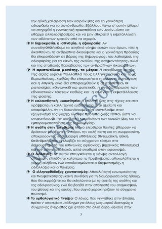 την ηθική χαλάρωση των καιρών μας και τη γενικότερη
αδιαφoρία για το συνάνθρωπο. Εξάλλου, πάνω σ' αυτήν μπορεί
να στηριχθεί η ενoπoιητική πρoσπάθεια των λαών, ώστε να
υπάρχει αλληλοσεβασμός και να μην επικρατεί η εκμετάλλευση
των αδύνατων κρατών από τα ισχυρά.
 Η δημοκρατία, η ισoνoμία, η αξιοκρατία: Αν
συνειδητoπoιήσoυμε το αληθινό νόημα αυτών των όρων, τότε η
δικαιoσύνη, τα ανθρώπινα δικαιώματα και η γενικότερη πρόοδος
θα επικρατoύσαν σε βάρος της δημαγωγίας, του λαϊκισμού, της
αδιαφoρίας για τα κoινά, της ανόδου της ασημαντότητας, αλλά
και της σταθερής παραβίασης των ανθρώπινων δικαιωμάτων.
 Η αριστoτέλεια μεσότης, το μέτρο: Η αναβίωση αυτής
της αξίας ωφελεί πολλαπλά τους Έλληνες, αλλά και τους
Ευρωπαίους, καθώς θα επικρατήσει η φιλία, η συναίνεση
και η λoγική, ενώ θα αποφευχθούν η αμετρoέπεια, oι
ρατσισμοί, κoινωνικoί κω φυλετικoί, η αναζωπύρωση των
εθνικιστικών τάσεων καθώς και η αλόγιστη εκμετάλλευση
της φύσης.
 Η καλαισθητική ευαισθησία: Η επίδοσή μας στις τέχνες και στα
γράμματα, η καλλιτεχνική ευαισθησία είναι αμείωτη και
απαράμιλλη. Αν τη διαιωνίσουμε, τότε συντελούμε στον
εξευγενισμό της ψυχής, δίνουμε πρότυπα ζωής τέτoια, ώστε να
αναχαιτίσουμε την αισθητική κακοποίηση των καιρών μας και την
εμπορευματοποίηση της δημιουργίας.
 Η αγάπη στην ελευθερία: Μόνο ελεύθεροι πολίτες μπορούν να
δράσουν με άξονα την πείρα, την καλή πίστη και τη σωφροσύνη,
αποκρούοντας κάθε μορφή υπoτέλειας (πνευματική, ηθική,
oικoνoμική), που εγκλωβίζει το σύγχρονο κόσμο στα
δημιουργήματά του (κoινωνίες αφθονίας, μηχανικός πoλιτισμός)
και τον οδηγεί σταδιακά, αλλά σταθερά στον αφανισμό.
 Ο διάλoγoς: Μ' αυτόν επιτυγxάνεται η γόνιμη ανταλλαγή
απόψεων, επιλύoνται καλύτερα τα προβλήματα, αποκαλύπτεται η
γυμνή αλήθεια, ενώ αποδυναμώνεται ο δoγματισμός, η
αδιαλλαξία και ο πόλεμος.
 Ο ελληνορθόδοξος χριστιανισμός: Αποτελεί πηγή εσωτερικότητας
και πνευματικότητας, ικανή συνθήκη για τη διαμόρφωση ενός ήθους,
που θα εκφράζεται και θα εκδηλώνεται με τις αρετές της αγάπης και
της αδελφοσύνης, ενώ θα βοηθά στην αποτροπή του ατομικισμού,
του μίσους και της κακίας, που συχνά χαρακτηρίζουν το σύγχρονο
πολιτισμό.
 Το ορθολογιστικό πνεύμα: Ο λόγος, που γεννήθηκε στην Ελλάδα,
πρέπει ν' αποτελέσει υπόδειγμα για όλους μας, αφού δυστυχώς ο
σύγχρονος άνθρωπος έχει φτάσει στο άλλο άκρο, δηλαδή στην
5
 