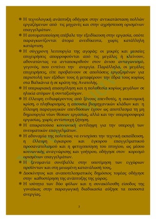  Η τεχνολογική ανάπτυξη οδήγησε στην αντικατάσταση πολλών
εργαζόμενων από τις μηχανές και στην αχρήστευση ορισμένων
επαγγελμάτων.
 Η αυτοματοποίηση επέβαλε την εξειδίκευση στην εργασία, οπότε
παραγκωνίζονται άτομα ανειδίκευτα, χωρίς κατάλληλη
κατάρτιση.
 Η σύγχρονη λειτουργία της αγοράς: οι μικρές και μεσαίες
επιχειρήσεις απορροφούνται από τις μεγάλες ή κλείνουν,
αδυνατώντας να ανταποκριθούν στον άνισο ανταγωνισμό,
γεγονός, που εντείνει την ανεργία. Παράλληλα, οι μεγάλες
επιχειρήσεις, είτε προβαίνουν σε απολύσεις εργαζομένων για
περιστολή των εξόδων τους ή μεταφέρουν την έδρα τους κυρίως
στα Βαλκάνια ή σε κράτη της Ανατολής.
 Η υπερωριακή απασχόληση και η πολυθεσία κυρίως μεγάλων σε
ηλικία ατόμων ή συνταξιούχων.
 Η έλλειψη ενδιαφέροντος από ξένους επενδυτές, η οικονομική
κρίση, ο πληθωρισμός, η απουσία βιομηχανικών κλάδων και η
έλλειψη παραγωγικών επενδύσεων έχουν ως αποτέλεσμα τη μη
δημιουργία νέων θέσεων εργασίας, αλλά και την υπερπροσφορά
εργασίας, χωρίς αντίστοιχη ζήτηση.
 Η επικρατούσα κοινωνική αντίληψη για την υπεροχή των
πνευματικών επαγγελμάτων.
 Η αδυναμία της πολιτείας να ενισχύσει την τεχνική εκπαίδευση,
η έλλειψη έγκαιρου και έγκυρου επαγγελματικού
προσανατολισμού και η φετιχοποίηση του πτυχίου, ως μέσου
κοινωνικής αναγνώρισης και γοήτρου, οδήγησε στον κορεσμό
ορισμένων επαγγελμάτων.
 Η ξενομανία συνέβαλλε στην υποτίμηση των εγχώριων
προϊόντων και στη μειωμένη κατανάλωσή τους,
 Δυσκίνητος και αναποτελεσματικός δημόσιος τομέας οδήγησε
στην καθυστέρηση της ανάπτυξης της χώρας.
 Η ισότητα των δύο φύλων και η συνακόλουθη είσοδος της
γυναίκας στην παραγωγική διαδικασία αύξησε τα ποσοστά
ανεργίας.
3
 