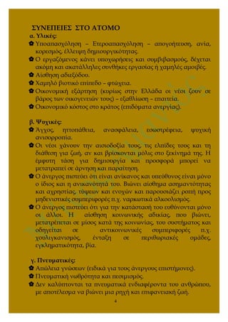 ΣΥΝΕΠΕΙΕΣ ΣΤΟ ΑΤΟΜΟ
α. Υλικές:
 Υποαπασχόληση – Ετεροαπασχόληση – απογοήτευση, ανία,
κορεσμός, έλλειψη δημιουργικότητας.
 Ο εργαζόμενος κάνει υποχωρήσεις και συμβιβασμούς, δέχεται
ακόμη και ακατάλληλες συνθήκες εργασίας ή χαμηλές αμοιβές.
 Αίσθηση αδιεξόδου.
 Χαμηλό βιοτικό επίπεδο – φτώχεια.
 Οικονομική εξάρτηση (κυρίως στην Ελλάδα οι νέοι ζουν σε
βάρος των οικογενειών τους) – εξαθλίωση – επαιτεία.
 Οικονομικό κόστος στο κράτος (επιδόματα ανεργίας).
β. Ψυχικές:
 Άγχος, ηττοπάθεια, ανασφάλεια, εσωστρέφεια, ψυχική
ανισορροπία.
 Οι νέοι χάνουν την αισιοδοξία τους, τις ελπίδες τους και τη
διάθεση για ζωή, αν και βρίσκονται μόλις στο ξεκίνημά της. Η
έμφυτη τάση για δημιουργία και προσφορά μπορεί να
μετατραπεί σε άρνηση και παραίτηση.
 Ο άνεργος πιστεύει ότι είναι ανίκανος και υπεύθυνος είναι μόνο
ο ίδιος και η ανικανότητά του. Βιώνει αίσθημα ασημαντότητας
και αχρηστίας, τύψεων και ενοχών και παρουσιάζει ροπή προς
μηδενιστικές συμπεριφορές π.χ. ναρκωτικά αλκοολισμός.
 Ο άνεργος πιστεύει ότι για την κατάστασή του ευθύνονται μόνο
οι άλλοι. Η αίσθηση κοινωνικής αδικίας, που βιώνει,
μετατρέπεται σε μίσος κατά της κοινωνίας, του συστήματος και
οδηγείται σε αντικοινωνικές συμπεριφορές π.χ.
χουλιγκανισμός, ένταξη σε περιθωριακές ομάδες,
εγκληματικότητα, βία.
γ. Πνευματικές:
 Απώλεια γνώσεων (ειδικά για τους άνεργους επιστήμονες).
 Πνευματική νωθρότητα και πεσιμισμός.
 Δεν καλύπτονται τα πνευματικά ενδιαφέροντα του ανθρώπου,
με αποτέλεσμα να βιώνει μια ρηχή και επιφανειακή ζωή.
4
 