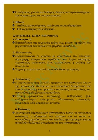  Ο άνθρωπος γίνεται ανελεύθερος, δέσμιος των προκαταλήψεων,
των δογματισμών και του φανατισμού.
δ. Ηθικές:
 Απώλεια αυτοεκτίμησης, ταπείνωση και αναξιοπρέπεια.
 Ηθικός ξεπεσμός του ανθρώπου.
ΣΥΝΕΠΕΙΕΣ ΣΤΗΝ ΚΟΙΝΩΝΙΑ
α. Οικονομικές
 Εκμετάλλευση της εργατικής τάξης (π.χ. μείωση αμοιβών) και
μεγιστοποίηση των κερδών του μεγάλου κεφαλαίου.
β. Πολιτιστικές
 Συρρικνώνονται οι γνώσεις, με αποτέλεσμα την αδυναμία
παραγωγής πνευματικών προϊόντων και έργων επιστήμης,
τεχνολογίας, πολιτισμού. Έτσι, αναστέλλεται η ανέλιξη του
πολιτισμού.
 Συχνά η ανεργία αποτελεί τον προθάλαμο της αεργίας.
γ. Κοινωνικές
 Η περιθωριοποίηση μεγάλων τμημάτων του πληθυσμού λόγων
της κοινωνικής αδικίας και των ανισοτήτων διαρρηγνύει την
κοινωνική συνοχή και προκαλεί– κοινωνικές αναστατώσεις και
συγκρούσεις, εξεγέρσεις επαναστάσεις.
 Επίταση φαινομένων κοινωνικής παθογένειας: βία,
εγκληματικότητα, τοξικομανία, αλκοολισμός, ρατσισμός,
φανατισμός κάθε μορφής και έντασης.
δ. Πολιτικές
 Υπονόμευση δημοκρατικού πολιτεύματος, καθώς οι κοινωνικές
ανισότητες, η αδιαφορία των ανέργων για τα κοινά, οι
συγκρούσεις μεταξύ κοινωνικών ομάδων, προνομιούχων και μη
αποτελούν διαλυτικά στοιχεία αυτού του πολιτεύματος.
5
 