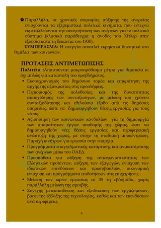  Παράλληλα, σε χρονικές συγκυρίες αύξησης της ανεργίας
ενισχύονται τα εξτρεμιστικά πολιτικά κινήματα, που έντεχνα
εκμεταλλεύονται την απογοήτευση των ανέργων για το πολιτικό
σύστημα (κλασικό παράδειγμα η άνοδος του Χίτλερ στην
εξουσία κατά τη δεκαετία του 1930).
ΣΥΜΠΕΡΑΣΜΑ: Η ανεργία αποτελεί εκρηκτικό δυναμικό στα
θεμέλια των κοινωνιών.
ΠΡΟΤΑΣΕΙΣ ΑΝΤΙΜΕΤΩΠΙΣΗΣ
Πολιτεία :Απαιτούνται μακροπρόθεσμα μέτρα για θεραπεία κι
όχι απλώς για καταστολή του προβλήματος.
 Εκσυγχρονισμός του δημόσιου τομέα και επικράτηση της
αρχής της αξιοκρατίας στις προσλήψεις.
 Περιορισμός της πολυθεσίας και της δυνατότητας
απασχόλησης των συνταξιούχων, με μείωση του χρόνου
συνταξιοδότησης και εθελούσια έξοδο από τις δημόσιες
υπηρεσίες, ώστε να δημιουργηθούν θέσεις εργασίας για τους
νέους.
 Αξιοποίηση των κοινωνικών κονδυλίων για τη δημιουργία
των απαραίτητων έργων υποδομής της χώρας, ώστε να
δημιουργηθούν νέες θέσεις εργασίας και περιφερειακή
ανάπτυξη της χώρας, με στόχο τη σταδιακή αποκέντρωση.
Παροχή κινήτρων για εργασία στην επαρχία.
 Προγράμματα επαγγελματικής κατάρτισης και ανακατάρτισης
των ανέργων μέσω του ΟΑΕΔ.
 Προσπάθεια για αύξηση της ανταγωνιστικότητας των
Ελληνικών προϊόντων, αύξηση των εξαγωγών, ενίσχυση των
ιδιωτικών επενδύσεων και πρωτοβουλιών, οικονομική
ενίσχυση και προγράμματα επιδοτήσεων στις επιχειρήσεις.
 Μείωση των ωρών εργασίας σε 35 τη εβδομάδα, χωρίς
παράλληλη μείωση της αμοιβής.
 Συνεχής μετεκπαίδευση και εξειδίκευση των εργαζομένων,
βάσει της εξέλιξης της τεχνολογίας, καθώς και των επενδύσεων
ανά περιφέρεια.
6
 