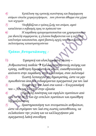 4) Κατάλυση της κριτικής ικανότητας και διαμόρφωση
ατόμων εύκολα χειραγωγήσιμων, που γίνονται άθυρμα στα χέρια
των ισχυρών
5) Υποβιβάζεται ο τρόπος ζωής του ατόμου, αφού
καταλύεται ο σεβασμός προς το πρόσωπό του
6) Η παράδοση εμπορευματοποιείται και χρησιμοποιείται
για ιδιοτελή συμφέροντα, η γλώσσα διαβρώνεται και η πολιτική
κουλτούρα κακοποιείται, αφού βασικές αρχές του δημοκρατικού
πολιτεύματος καταστρατηγούνται
Τρόποι Αντιμετώπισης :
1) Σφαιρική και ολοκληρωμένη γνώση –
Ανθρωπιστική παιδεία Καλλιέργεια κριτικής σκέψης και
κρίσης, υιοθέτηση δημοκρατικών αξιών, ευαισθητοποίηση
απέναντι στην παράδοση, στην κουλτούρα, στον πολιτισμό
2) Σωστή λειτουργία της δημοκρατίας, ώστε να μην
προωθούνται όσοι δεν ενδιαφέρονται πραγματικά για τον λαό
3) Συμμετοχή του λαού στα κοινά – Ενεργοποίησή
του – Άσκηση έλεγχου στην εξουσία
4) Προβολή ποιότητας και υψηλών προτύπων από
από τα Μ.Μ.Ε. και όχι ευτελών προτύπων και προώθηση
της μαζικότητας
5) Δραστηριοποίηση των πνευματικών ανθρώπων,
ώστε να στρέψουν τον λαό στις σωστές κατευθύνσεις, να
εκλαϊκεύουν την γνώση και να καλλιεργήσουν μία
πραγματική λαϊκή συνείδηση
5
 