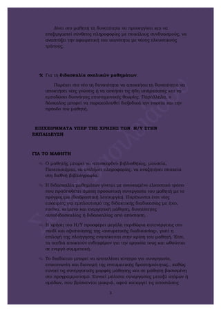 Δίνει στο μαθητή τη δυνατότητα να προσεγγίσει και να
επεξεργαστεί σύνθετες πληροφορίες με ποικίλους συνδυασμούς, να
αναπτύξει την αφαιρετική του ικανότητα με νέους ελκυστικούς
τρόπους.
 Για τη διδασκαλία σχολικών μαθημάτων.
Παρέχει στο νέο τη δυνατότητα να αποκτήσει τη δυνατότητα να
αποκτήσει νέες γνώσεις ή να ασκήσει τις ήδη υπάρχουσες και να
εμπεδώσει δυσνόητες επιστημονικές θεωρίες. Παράλληλα, ο
δάσκαλος μπορεί να παρακολουθεί διεξοδικά την πορεία και την
πρόοδο του μαθητή.
ΕΠΙΧΕΙΡΗΜΑΤΑ ΥΠΕΡ ΤΗΣ ΧΡΗΣΗΣ ΤΩΝ Η/Υ ΣΤΗΝ
ΕΚΠΑΙΔΕΥΣΗ
ΓΙΑ ΤΟ ΜΑΘΗΤΗ
 Ο μαθητής μπορεί να «επισκεφθεί» βιβλιοθήκες, μουσεία,
Πανεπιστήμια, να αντλήσει πληροφορίες, να αναζητήσει στοιχεία
στη διεθνή βιβλιογραφία.
 Η διδασκαλία μαθημάτων γίνεται με ανανεωμένο ελκυστικό τρόπο
που προϋποθέτει άμεση προσωπική συνεργασία του μαθητή με το
πρόγραμμα (διαδραστική λειτουργία). Παρέχονται έτσι νέες
ευκαιρίες για εμπλουτισμό της διδακτικής διαδικασίας με ήχο,
εικόνα, κείμενο και ενεργητική μάθηση, δυνατότητες
αυτοδιδασκαλίας ή διδασκαλίας από απόσταση.
 Η χρήση του Η/Υ προσφέρει μεγάλα περιθώρια αυτενέργειας στο
παιδί και αξιοποίησης της «ανευρετικής διαδικασίας», γιατί η
επιλογή της πλοήγησης εναπόκειται στην κρίση του μαθητή. Έτσι,
τα παιδιά αποκτούν ενδιαφέρον για την εργασία τους και ωθούνται
σε ενεργό συμμετοχή.
 Το διαδίκτυο μπορεί να αποτελέσει κίνητρο για συνεργασία,
επικοινωνία και διανομή της πνευματικής δραστηριότητας., καθώς
ευνοεί τις συνεργατικές μορφές μάθησης και σε μάθηση βασισμένη
στο προγραμματισμό. Ευνοεί μάλιστα συνεργασίες μεταξύ ατόμων ή
ομάδων, που βρίσκονται μακριά, αφού καταργεί τις αποστάσεις
3
 