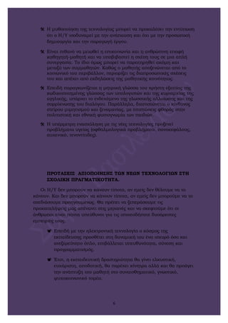  Η μυθοποίηση της τεχνολογίας μπορεί να προκαλέσει την εντύπωση
ότι ο Η/Υ ισοδυναμεί με την ανάπαυση και όχι με την προσωπική
δημιουργία και την παραγωγή έργου.
 Είναι πιθανό να μειωθεί η επικοινωνία και η ανθρώπινη επαφή
καθηγητή-μαθητή και να υποβιβαστεί η σχέση τους σε μια απλή
συνεργασία. Το ίδιο όμως μπορεί να παρατηρηθεί ακόμη και
μεταξύ των συμμαθητών. Καθώς ο μαθητής αποξενώνεται από το
κοινωνικό του περιβάλλον, περιορίζει τις διαπροσωπικές σχέσεις
του και απέχει από εκδηλώσεις της μαθητικής κοινότητας.
 Επειδή παραγκωνίζεται η μητρική γλώσσα του χρήστη εξαιτίας της
κωδικοποιημένης γλώσσας των υπολογιστών και της κυριαρχίας της
αγγλικής, υπάρχει το ενδεχόμενο της γλωσσικής αλλοίωσης και της
συρρίκνωσης του διαλόγου. Παράλληλα, διαπιστώνεται ο κίνδυνος
στείρου μιμητισμού και ξενομανίας, με επιπτώσεις φθοράς στην
πολιτιστική και εθνική φυσιογνωμία των παιδιών.
 Η υπέρμετρη ενασχόληση με τις νέες τεχνολογίες προξενεί
προβλήματα υγείας (οφθαλμολογικά προβλήματα, πονοκεφάλους,
αυχενικό, τενοντίτιδες).
ΠΡΟΤΑΣΕΙΣ ΑΞΙΟΠΟΙΗΣΗΣ ΤΩΝ ΝΕΩΝ ΤΕΧΝΟΛΟΓΙΩΝ ΣΤΗ
ΣΧΟΛΙΚΗ ΠΡΑΓΜΑΤΙΚΟΤΗΤΑ.
Οι Η/Υ δεν μπορούν να κάνουν τίποτα, αν εμείς δεν θέλουμε να το
κάνουν. Και δεν μπορούν να κάνουν τίποτα, αν εμείς δεν μπορούμε να το
σχεδιάσουμε προηγουμένως. Θα πρέπει να ξεπεράσουμε τις
προκαταλήψεις μας απέναντι στις μηχανές και να σκεφτούμε ότι οι
άνθρωποι είναι πάντα υπεύθυνοι για τις οποιεσδήποτε δυσάρεστες
εμπειρίες τους.
 Επειδή με την ηλεκτρονική τεχνολογία ο κόσμος της
εκπαίδευσης προσθέτει στη δυναμική του ένα ισχυρό όσο και
ανεξερεύνητο όπλο, επιβάλλεται υπευθυνότητα, σύνεση και
προγραμματισμός.
 Έτσι, η εκπαιδευτική δραστηριότητα θα γίνει ελκυστική,
ευχάριστη, αποδοτική, θα παρέχει κίνητρα αλλά και θα προάγει
την ανάπτυξη του μαθητή στο συναισθηματικό, γνωστικό,
ψυχοκοινωνικό τομέα.
6
 
