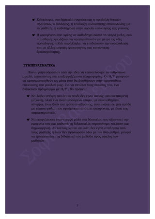  Ειδικότερα, στο δάσκαλο εναπόκειται η προβολή θετικών
προτύπων, ο διάλογος, η επιδίωξη ουσιαστικής επικοινωνίας με
το μαθητή, η καθοδήγηση στην πορεία απόκτησης της γνώσεις.
 Η οικογένεια έχει χρέος να καθοδηγεί σωστά τα νεαρά μέλη, ενώ
οι μαθητές χρειάζεται να χρησιμοποιούν με μέτρο τις νέες
τεχνολογίες, αλλά παράλληλα, να επιδιώκουν την ενασχόληση
και με άλλες μορφές ψυχαγωγίας και κοινωνικής
δραστηριότητας.
ΣΥΜΠΕΡΑΣΜΑΤΙΚΑ
Πάντα γοητευόμασταν από την ιδέα να επεκτείνουμε το ανθρώπινο
μυαλό, αποκτώντας και επεξεργαζόμενοι πληροφορίες. Οι Η/Υ μπορούν
να χρησιμοποιηθούν ως μέσα που θα βοηθήσουν στην προσπάθεια
επέκτασης του μυαλού μας. Για να πετύχει τους στόχους του, ένα
διδακτικό πρόγραμμα με Η/Υ , θα πρέπει :
 Να λάβει υπόψη του ότι το παιδί δεν είναι απλώς μια σκεπτόμενη
μηχανή, αλλά ένα αναπτυσσόμενο άτομο, με συναισθήματα,
κίνητρα, έναν δικό του τρόπο αντίδρασης, που ανήκει σε μια ομάδα
με κάποιο ρόλο, που προέρχεται από μια οικογένεια, με δικά της
χαρακτηριστικά,
 Να επιφυλάσσει έναν ενεργό ρόλο στο δάσκαλο, που αξιοποιεί την
εμπειρία του και καθιστά τη διδασκαλία περισσότερο ευέλικτη και
δημιουργική. Αν εκείνος κρίνει ότι κάτι δεν έγινε αντιληπτό από
τους μαθητές ή όταν δεν προχωρούν όλοι με τον ίδιο ρυθμό, μπορεί
να τροποποιήσει τη διδακτική του μέθοδο προς όφελος των
μαθητών.
7
 