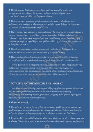 6
 Η γλώσσα της διαφήμισης (συνθηματική), τα χαμηλής ποιότητας
προγράμματα των ιδιωτικών, κυρίως, τηλεοπτικών σταθμών και τα
επαναλαμβανόμενα λάθη των δημοσιογράφων.
 Η «ξύλινη» και απρόσωπη γλώσσα των πολιτικών, η αδιαφορία των
ανθρώπων του πνεύματος (διανοούμενοι) καθώς και τα λαθεμένα γλωσσικά
πρότυπα από το οικογενειακό περιβάλλον.
 Η ανεπαρκής εκπαίδευση: ο παπαγαλισμός οδηγεί στην πνευματική νάρκωση
και στην τυποποίηση της σκέψης, τα κακογραμμένα βιβλία απαξιώνουν τη
γλώσσα, ο ωφελιμιστικός χαρακτήρας της εκπαίδευσης ναρκοθετεί την υγιή
γλωσσική αγωγή, τα προβλήματα στη διδασκαλία της γλώσσας δεν ευνοούν το
σεβασμό σε αυτή κ.α.
 Η «φύση» των νέων που διακρίνεται από επιθυμία για διαφοροποίηση,
ανατρεπτικότητα, καινοτομία, επιπολαιότητα, αμφισβήτηση.
 Η ολιγωρία κάθε ανθρώπου, απουσία της προσωπικής ευθύνης: ήσσονα
προσπάθεια, κρίση προσώπου (μαζοποίηση), εφησυχασμός και αδιαφορία.
Γίνεται φανερό ότι η υποβάθμιση της γλώσσας οδηγεί στην υποβάθμιση της
σκέψης και του μορφωτικού επιπέδου, του ήθους και της ψυχής, της
επικοινωνίας και του διαλόγου, της πολιτικής αλλά, κυρίως, στην αλλοίωση της
εθνικής ταυτότητας και στην αποκοπή από την ελληνική σκέψη.
ΠΡΟΤΑΣΕΙΣ ΑΝΤΙΜΕΤΩΠΙΣΗΣ ΤΗΣ ΦΘΟΡΑΣ
Γενικά απαιτείται συνειδητοποίηση της αξίας της γλώσσας μέσα από θεσμούς
που θα ενθαρρύνουν την παιδεία και θα αναδεικνύουν την ατομική
υπευθυνότητα. Η ευθύνη, λοιπόν, βαρύνει όλους μας: τους φορείς αγωγής και
παιδείας, την πολιτεία και τους πολίτες.
Α. Οι φορείς αγωγής
 Οικογένεια: Οι γονείς έχουν χρέος να παρέχουν ερεθίσματα για πνευματική
αναζήτηση και να αποτελέσουν υγιές γλωσσικό πρότυπο. Επίσης, οφείλουν να
συζητούν γόνιμα και δημιουργικά με τα παιδιά και, κυρίως, να διαβάζουν.
 Σχολείο : Για την καλλιέργεια της ελληνικής γλώσσας σε νέες, ελκυστικές και
σταθερές βάσεις, απαιτούνται καταρτισμένοι εκπαιδευτικοί, ουσιαστική βούληση
 