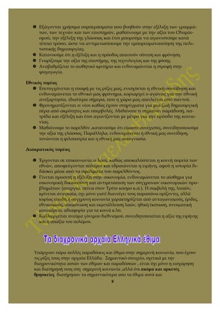  Εξάγονται χρήσιμα συμπεράσματα που βοηθούν στην εξέλιξη των γραμμά-
των, των τεχνών και των επιστημών, μαθαίνουμε με την αξία του Ολυμπι-
σμού, την εξέλιξη της γλώσσας και έτσι μπορούμε να αγωνιστούμε κατά
τέτοιο τρόπο, ώστε να αντιμετωπίσουμε την εμπορευματοποίηση της πολι-
τιστικής δημιουργίας.
 Κατανοούμε ότι η εξέλιξη και η πρόοδος απαιτούν σύνεση και φρόνηση.
 Γνωρίζουμε την αξία της επιστήμης, της τεχνολογίας και της φύσης.
 Αναβαθμίζεται το αισθητικό κριτήριο και ενδυναμώνεται η στροφή στην
ψυχαγωγία.
Εθνικός τομέας
 Επιτυγχάνεται η επαφή με τις ρίζες μας, ενισχύεται η εθνική συνείδηση και
ενδυναμώνεται το εθνικό μας φρόνημα, κυριαρχεί ο αγώνας για την εθνική
ανεξαρτησία, ιδιαίτερα σήμερα, που η χώρα μας απειλείται από παντού.
 Φρονηματίζονται οι νέοι καθώς έχουν στηρίγματα για μια ζωή δημιουργική
πέρα από ακρότητες και υπερβολές. Μαθαίνουν τι σημαίνει παράδοση, πα-
τρίδα και εξέλιξη και έτσι αγωνίζονται με μέτρο για την πρόοδο της κοινω-
νίας.
 Μαθαίνουμε το παρελθόν ,κατανοούμε ότι είμαστε συνεχιστές, συνειδητοποιούμε
την αξία της γλώσσας. Παράλληλα, ενδυναμώνεται η εθνική μας συνείδηση,
τονώνεται η φιλοπατρία και η εθνική μας αυτογνωσία.
Διακρατικός τομέας
 Έρχονται σε επικοινωνία οι λαοί, καθώς αποκαλύπτεται η κοινή πορεία των
εθνών, αποφεύγονται πόλεμοι και εδραιώνεται η ειρήνη, αφού η ιστορία δι-
δάσκει μέσα από τα σφάλματα του παρελθόντος.
 Γίνεται προσιτή η εξέλιξη στην οικονομία, ενδυναμώνεται το αίσθημα για
οικονομική δικαιοσύνη και αντιμετώπιση των σύγχρονων οικονομικών προ-
βλημάτων (ανεργία, πείνα στον Τρίτο κόσμο κ.ά.). Η συµβολή της, λοιπόν,
κρίνεται αναγκαία, όχι µόνο γιατί διανοίγει τους παραπάνω ορίζοντες, αλλά
κυρίως επειδή η σύγχρονη κοινωνία χαρακτηρίζεται από ανταγωνισµούς, έριδες,
εθνικισµούς, αποµόνωση και εκµετάλλευση λαών, ηθική έκπτωση, πνευµατική
µονοµέρεια, αδιαφορία για τα κοινά κ.λπ.
 Καλλιεργείται πνεύμα γόνιμου διεθνισμού, συνειδητοποιείται η αξία της ειρήνης
και η απαξία του πολέμου.
Υπάρχουν πάρα πολλές παραδόσεις και έθιμα στην σημερινή κοινωνία, που έχουν
τις ρίζες τους στην αρχαία Ελλάδα. Σημαντικό στοιχείο, σχετικά με την
διαχρονικότητα αυτών των εθίμων και παραδόσεων , είναι όχι μόνο η εισχώρηση
και διατήρησή τους στη σημερινή κοινωνία ,αλλά ότι ακόμα και αρκετές
θρησκείες διατήρησαν τα σημαντικότερα απο τα έθιμα αυτά και
9
 