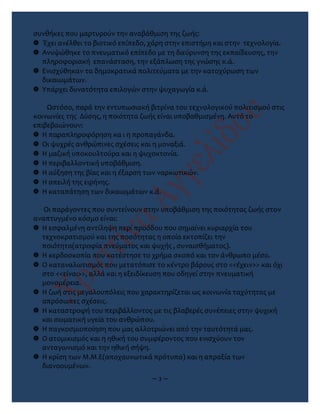 συνθήκες που μαρτυρούν την αναβάθμιση της ζωής:
 Έχει ανέλθει το βιοτικό επίπεδο, χάρη στην επιστήμη και στην τεχνολογία.
 Ανυψώθηκε το πνευματικό επίπεδο με τη διεύρυνση της εκπαίδευσης, την
πληροφοριακή επανάσταση, την εξάπλωση της γνώσης κ.ά.
 Ενισχύθηκαν τα δημοκρατικά πολιτεύματα με την κατοχύρωση των
δικαιωμάτων.
 Υπάρχει δυνατότητα επιλογών στην ψυχαγωγία κ.ά.
Ωστόσο, παρά την εντυπωσιακή βιτρίνα του τεχνολογικού πολιτισμού στις
κοινωνίες της Δύσης, η ποιότητα ζωής είναι υποβαθμισμένη. Αυτό το
επιβεβαιώνουν:
 Η παραπληροφόρηση κα ι η προπαγάνδα.
 Οι ψυχρές ανθρώπινες σχέσεις και η μοναξιά.
 Η μαζική υποκουλτούρα και η ψυχοκτονία.
 Η περιβαλλοντική υποβάθμιση.
 Η αύξηση της βίας και η έξαρση των ναρκωτικών.
 Η απειλή της ειρήνης.
 Η καταπάτηση των δικαιωμάτων κ.ά.
Οι παράγοντες που συντείνουν στην υποβάθμιση της ποιότητας ζωής στον
αναπτυγμένο κόσμο είναι:
 Η εσφαλμένη αντίληψη περί προόδου που σημαίνει κυριαρχία του
τεχνοκρατισμού και της ποσότητας η οποία εκτοπίζει την
ποιότητα(ατροφία πνεύματος και ψυχής , συναισθήματος).
 Η κερδοσκοπία που κατέστησε το χρήμα σκοπό και τον άνθρωπο μέσο.
 Ο καταναλωτισμός που μετατόπισε το κέντρο βάρους στο <<έχειν>> και όχι
στο <<είναι>>, αλλά και η εξειδίκευση που οδηγεί στην πνευματική
μονομέρεια.
 Η ζωή στις μεγαλουπόλεις που χαρακτηρίζεται ως κοινωνία ταχύτητας με
απρόσωπες σχέσεις.
 Η καταστροφή του περιβάλλοντος με τις βλαβερές συνέπειες στην ψυχική
και σωματική υγεία του ανθρώπου.
 Η παγκοσμιοποίηση που μας αλλοτριώνει από την ταυτότητά μας.
 Ο ατομικισμός και η ηθική του συμφέροντος που ενισχύουν τον
ανταγωνισμό και την ηθική σήψη.
 Η κρίση των Μ.Μ.Ε(αποχαυνωτικά πρότυπα) και η απραξία των
διανοουμένων.
~ 3 ~
 