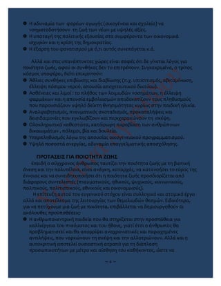  Η αδυναμία των φορέων αγωγής (οικογένεια και σχολείο) να
νοηματοδοτήσουν τη ζωή των νέων με υψηλές αξίες.
 Η υποταγή της πολιτικής εξουσίας στα συμφέροντα των οικονομικά
ισχυρών και η κρίση της δημοκρατίας.
 Η έξαρση του φανατισμού με ό,τι αυτός συνεπάγεται κ.ά.
Αλλά και στις υπανάπτυκτες χώρες είναι σαφές ότι δε γίνεται λόγος για
ποιότητα ζωής, αφού οι συνθήκες δεν το επιτρέπουν. Συγκεκριμένα, ο τρίτος
κόσμος υποφέρει, διότι επικρατούν:
 Άθλιες συνθήκες επιβίωσης και διαβίωσης (π.χ. υποσιτισμός, αβιταμίνωση,
έλλειψη πόσιμου νερού, απουσία αποχετευτικού δικτύου).
 Ασθένειες και λιμοί : το πλήθος των λοιμωδών νοσημάτων, η έλλειψη
φαρμάκων και η απουσία εμβολιασμών αποδεκατίζουν τους πληθυσμούς
που παρουσιάζουν υψηλό δείκτη θνησιμότητας κυρίως στην παιδική ηλικία.
 Αναλφαβητισμός, πνευματικός σκοταδισμός, προκαταλήψεις και
δεισιδαιμονίες που εγκλωβίζουν και περιχαρακώνουν τη σκέψη.
 Ολοκληρωτικά καθεστώτα, κατάφωρη παραβίαση των ανθρώπινων
δικαιωμάτων , πόλεμοι, βία και δουλεία.
 Υπερπληθυσμός λόγω της απουσίας οικογενειακού προγραμματισμού.
 Υψηλά ποσοστά ανεργίας, αδυναμία επαγγελματικής απασχόλησης.
ΠΡΟΤΑΣΕΙΣ ΓΙΑ ΠΟΙΟΤΗΤΑ ΖΩΗΣ
Επειδή ο σύγχρονος άνθρωπος ταυτίζει την ποιότητα ζωής με τη βιοτική
άνεση και την πολυτέλεια, είναι ανάγκη, καταρχάς, να κατανοήσει το εύρος της
έννοιας και να συνειδητοποιήσει ότι η ποιότητα ζωής προσδιορίζεται από
διάφορους συντελεστές (πνευματικούς, ηθικούς, ψυχικούς, κοινωνικούς,
πολιτικούς, πολιτιστικούς, εθνικούς και οικονομικούς).
Η επίτευξη αυτού του ευγενικού στόχου είναι συλλογικό και ατομικό έργο
αλλά και αποτέλεσμα της λειτουργίας των θεμελιωδών θεσμών. Ειδικότερα,
για να πετύχουμε μια ζωή με ποιότητα, επιβάλλεται να δημιουργηθούν οι
ακόλουθες προϋποθέσεις:
 Η ανθρωποκεντρική παιδεία που θα στηρίζεται στην προσπάθεια για
καλλιέργεια του πνεύματος και του ήθους, γιατί έτσι ο άνθρωπος θα
προβληματιστεί και θα απορρίψει αναχρονιστικές και παρωχημένες
αντιλήψεις, που ναρκώνουν τη σκέψη και την αλλοτριώνουν. Αλλά και η
αυτοκριτική αποτελεί ουσιαστική ατραπό για τη διάπλαση
προσωπικοτήτων με μέτρο και αίσθηση του καθήκοντος, ώστε να
~ 4 ~
 