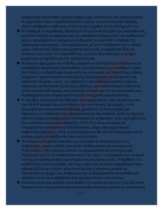 σήμερα έχει καταντήσει όργανο παραγωγής, απόλαυσης και κατανάλωσης.
Η μηχανή δεν είναι ο αποδιοπομπαίος τράγος της πολιτισμικής εξέλιξης ,
γιατί ο άνθρωπος ευθύνεται ανάλογα για τη χρήση ή την κατάχρησή της.
 Η επαφή με τη παράδοση, δηλαδή με τα ζωντανά στοιχεία του παρελθόντος,
αποτελεί ισχυρό αντέρεισμα για την προώθηση διαχρονικών και άφθαρτων
αξιών, προκειμένου ο σύγχρονος άνθρωπος να πορευθεί το δρόμο της
αγάπης και της ειρήνης, της συμφιλίωσης με το συνάνθρωπο και τη φύση,
χωρίς εκδικητικές τάσεις και κατακτητική μανία. Η παράδοση δίνει το
έναυσμα για γνώση του παρελθόντος, γεγονός που αποτελεί κινητήριο
μοχλό για την πρόοδο και την ποιότητα ζωής.
 Η πολιτεία έχει χρέος να επιδείξει μέριμνα για καλό βιοτικό επίπεδο και να
καταβάλλει ουσιαστική προσπάθεια για τη βελτίωση των συνθηκών ζωής
στις πόλεις, τη δικαιότερη οργάνωση της κοινωνίας κ.ά. Απαιτείται, επίσης,
σύγχρονο νομικό πλαίσιο, ενίσχυση της δημοκρατίας και εξυγίανση της
πολιτικής εξουσίας, ώστε να υπηρετεί το πανανθρώπινο καλό ( κράτος
πρόνοιας και δικαιοσύνης).Στόχος, εξάλλου, μιας αναπτυξιακής πολιτικής
είναι και η αποκέντρωση, που αποτελεί κίνητρο για την αντιμετώπιση των
προβλημάτων που δημιουργούνται στις σύγχρονες μεγαλουπόλεις.
 Η εύρυθμη λειτουργία των θεσμών και κυρίως αυτών της οικογένειες και
των Μ.Μ.Ε μπορεί να αντισταθμίσει την κατάσταση. Καταρχάς, ο υπό
αμφισβήτηση οικογενειακός θεσμός χρειάζεται να λειτουργήσει με
προοπτική το σεβασμό στην προσωπικότητα του παιδιού, ώστε να ξεφύγει
από τη στείρα αναπαραγωγή τυποποιημένων ανθρώπων που εγκλωβίζονται
στο εκάστοτε κοινωνικό καθεστώς. Τα Μ.Μ.Ε. είναι αναγκαίο να
ενημερώσουν σφαιρικά και πολυδιάστατα, πέρα από μηχανισμούς
παραπληροφόρησης, ώστε να διαμορφώνουν θετικά την παγκόσμια κοινή
γνώμη, χωρίς υστεροβουλίες και σκοπιμότητες.
 Οι πνευματικοί ηγέτες οφείλουν με τη γνώση να διαφωτίζουν τους
ανθρώπους, αφού ο ρόλος τους είναι παιδαγωγικός και ανανεωτικός.
Ειδικότερα, ο επιστήμονας απαιτεί να χρησιμοποιεί τα επιστημονικά
πορίσματα για το πανανθρώπινο καλό, την υγεία, τη μόρφωση των ατόμων
και όχι για πυρηνικά όπλα και στρατιωτικούς εξοπλισμούς. Η πρόθεσή του
επιβάλλεται να είναι αγαθή, γιατί έχει κύρος και αποτελεί παράδειγμα προς
μίμηση. Αλλά και η τέχνη, που αποτελεί κοινή γλώσσα, μπορεί να
εξευγενίσει τις ψυχές των ανθρώπων και να διαμορφώσει ένα αισθητικό
πλαίσιο, ικανό να αναβαθμίσει την εσωτερικότητα των ατόμων.
 Αλλά και το άτομο οφείλει να επιδιώξει την ποιότητα στη ζωή του, δίνοντας
έμφαση στην πνευματικότητα και στην ηθικότητα με σκοπό την κατάκτηση
~ 6 ~
 